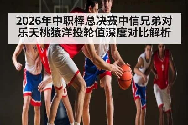 2026年中职棒总决赛中信兄弟对乐天桃猿洋投轮值深度对比解析